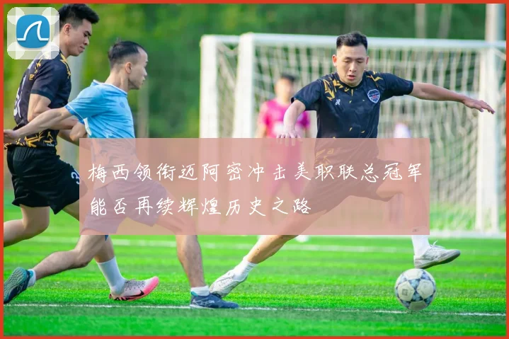 梅西领衔迈阿密冲击美职联总冠军能否再续辉煌历史之路