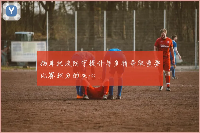 扬库托谈防守提升与多特争取重要比赛积分的决心