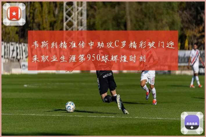 韦斯利精准传中助攻C罗精彩破门迎来职业生涯第950球辉煌时刻