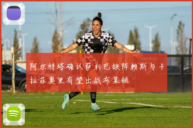 阿尔特塔确认萨利巴缺阵赖斯与卡拉菲奥里有望出战布莱顿