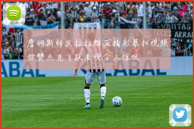 詹姆斯转发拉拉维亚精彩暴扣视频称赞杰克飞跃表现令人惊叹