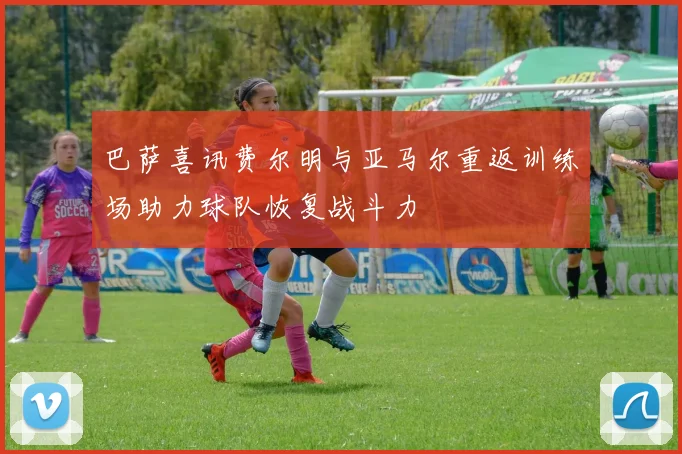 巴萨喜讯费尔明与亚马尔重返训练场助力球队恢复战斗力