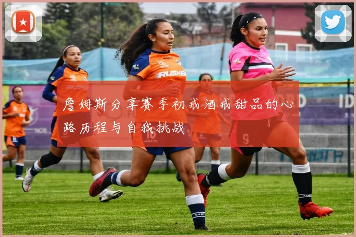 詹姆斯分享赛季初戒酒戒甜品的心路历程与自我挑战