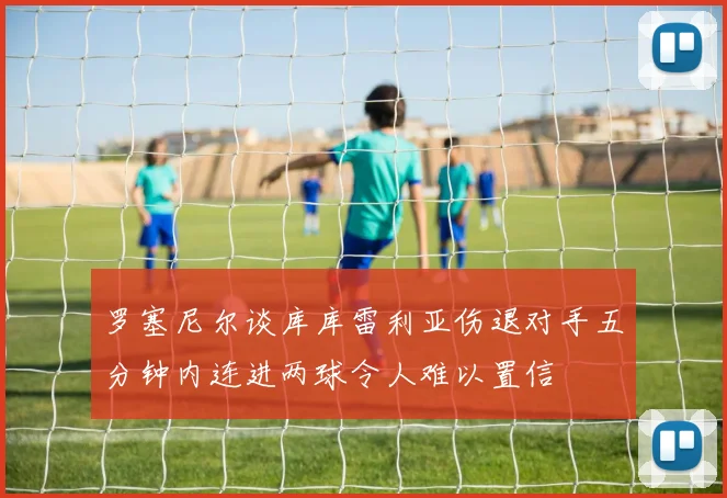 罗塞尼尔谈库库雷利亚伤退对手五分钟内连进两球令人难以置信