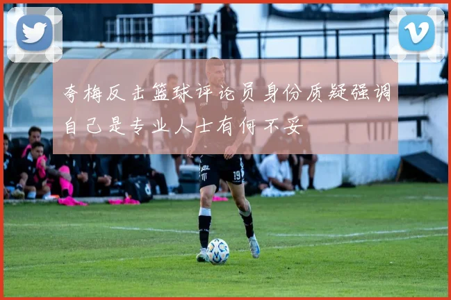 夸梅反击篮球评论员身份质疑强调自己是专业人士有何不妥