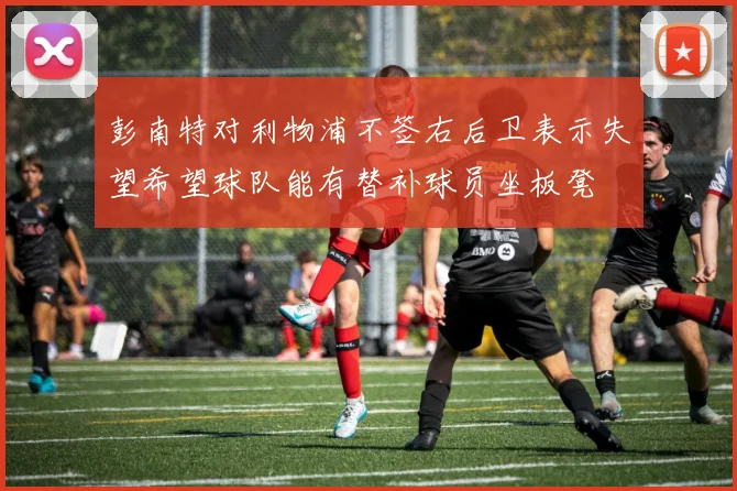 彭南特对利物浦不签右后卫表示失望希望球队能有替补球员坐板凳