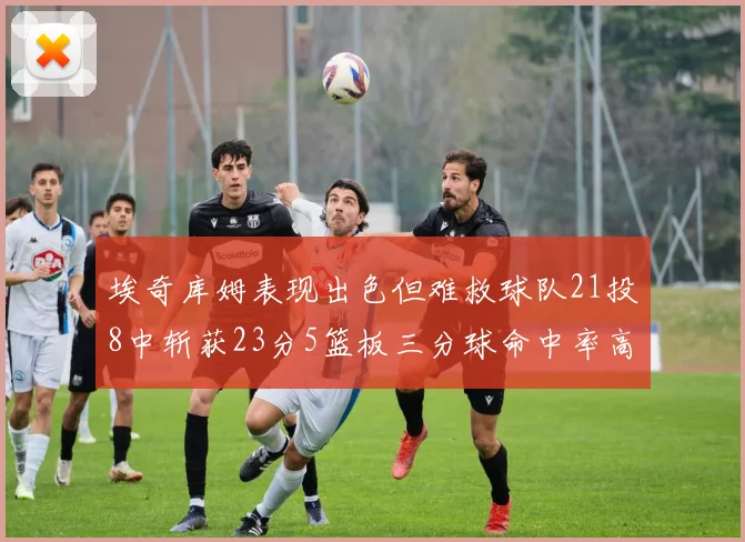 埃奇库姆表现出色但难救球队21投8中斩获23分5篮板三分球命中率高达45