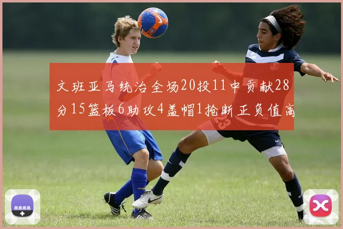 文班亚马统治全场20投11中贡献28分15篮板6助攻4盖帽1抢断正负值高达32