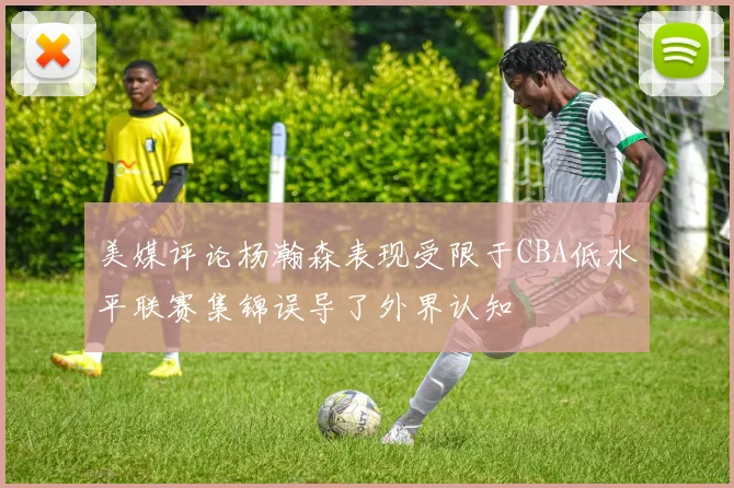 美媒评论杨瀚森表现受限于CBA低水平联赛集锦误导了外界认知