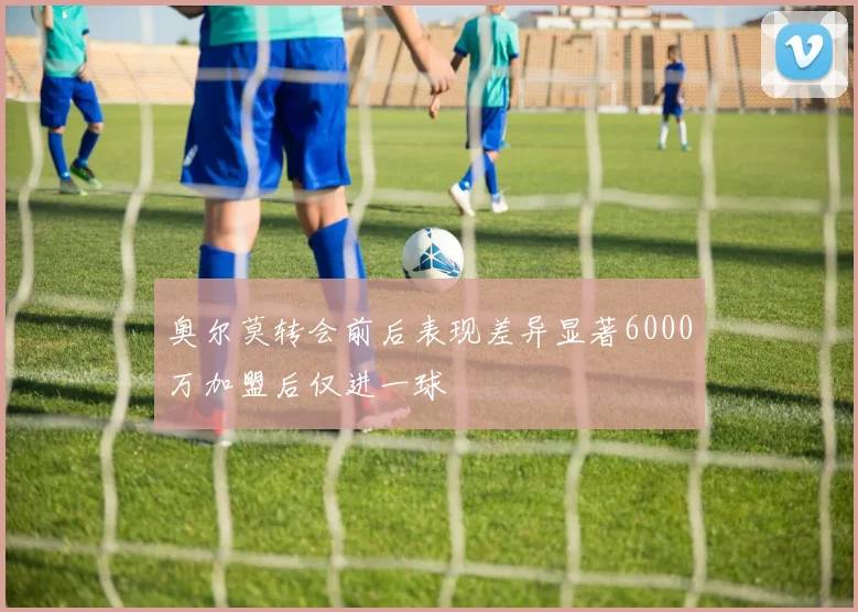 奥尔莫转会前后表现差异显著6000万加盟后仅进一球