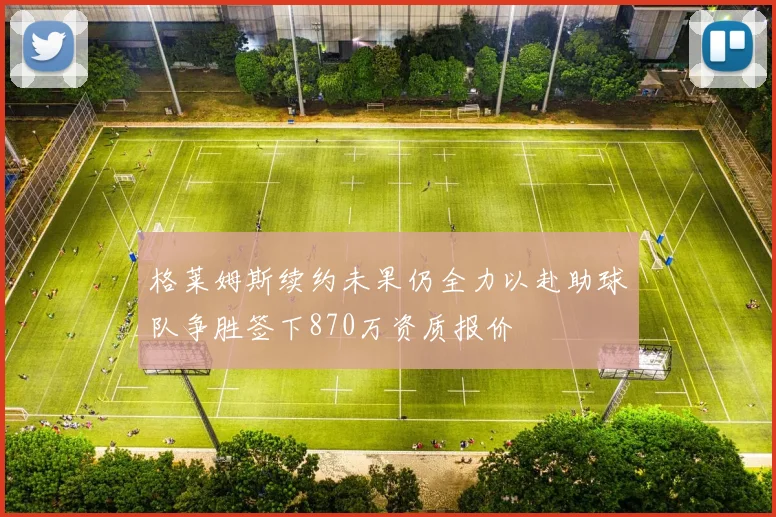格莱姆斯续约未果仍全力以赴助球队争胜签下870万资质报价