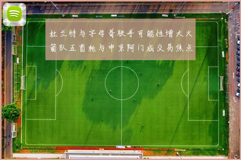 杜兰特与字母哥联手可能性增大火箭队五首轮与申京阿门成交易焦点