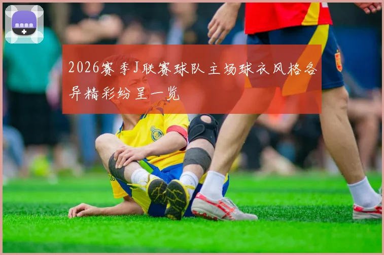 2026赛季J联赛球队主场球衣风格各异精彩纷呈一览
