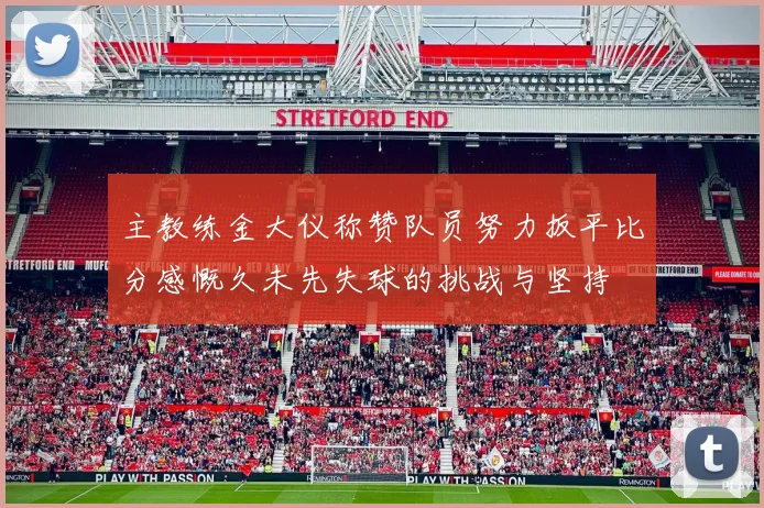 主教练金大仪称赞队员努力扳平比分感慨久未先失球的挑战与坚持