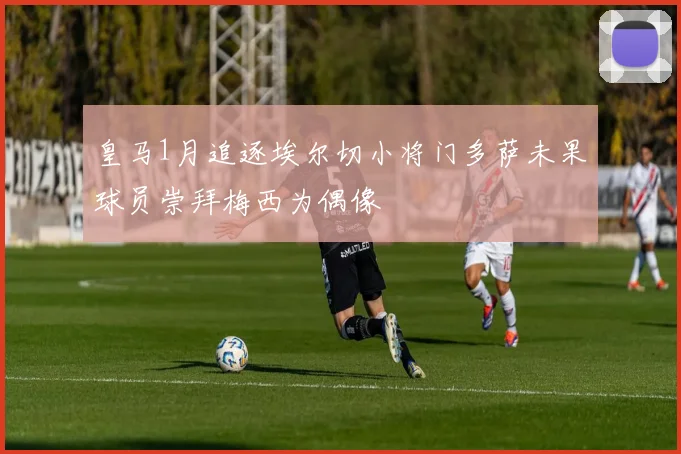 皇马1月追逐埃尔切小将门多萨未果球员崇拜梅西为偶像