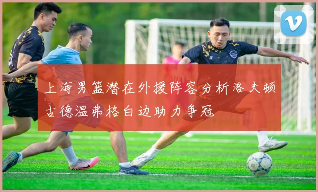 上海男篮潜在外援阵容分析洛夫顿古德温弗格白边助力争冠