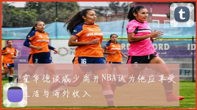 霍华德谈威少离开NBA认为他应享受生活与海外收入