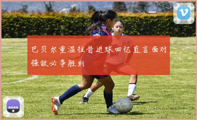 巴贝尔重温往昔进球回忆直言面对强敌必争胜利