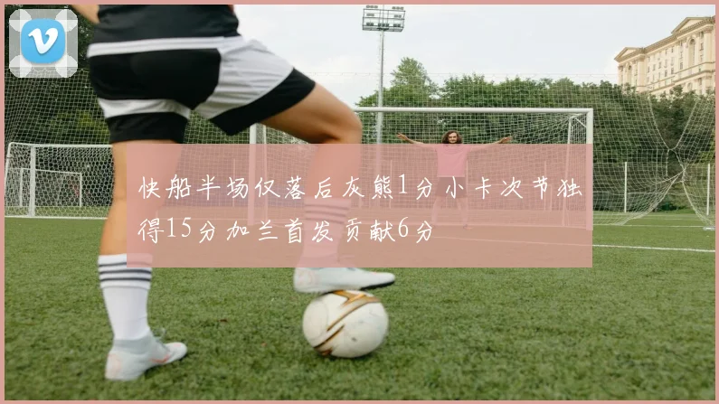 快船半场仅落后灰熊1分小卡次节独得15分加兰首发贡献6分