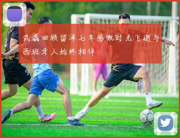 武磊回顾留洋七年感慨时光飞逝与西班牙人始终相伴